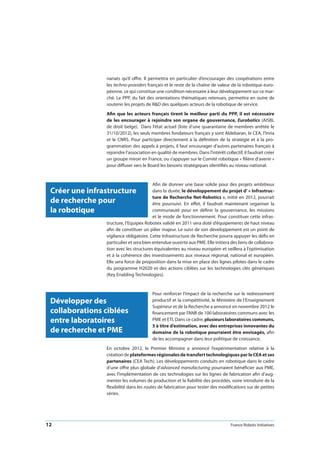 12 France Robots Initiatives
nariats qu’il offre. Il permettra en particulier d’encourager des coopérations entre
les techno-providers français et le reste de la chaîne de valeur de la robotique euro-
péenne, ce qui constitue une condition nécessaire à leur développement sur ce mar-
ché. Le PPP, du fait des orientations thématiques retenues, permettra en outre de
soutenir les projets de RD des quelques acteurs de la robotique de service.
Afin que les acteurs français tirent le meilleur parti du PPP, il est nécessaire
de les encourager à rejoindre son organe de gouvernance, Eurobotics (AISBL
de droit belge). Dans l’état actuel (liste d’une quarantaine de membres arrêtée le
31/10/2012), les seuls membres fondateurs français y sont Aldebaran, le CEA, l’Inria
et le CNRS. Pour participer directement à la définition de la stratégie et à la pro-
grammation des appels à projets, il faut encourager d’autres partenaires français à
rejoindre l’association en qualité de membres. Dans l’intérêt collectif, il faudrait créer
un groupe miroir en France, ou s’appuyer sur le Comité robotique « filière d’avenir »
pour diffuser vers le Board les besoins stratégiques identifiés au niveau national.
Afin de donner une base solide pour des projets ambitieux
dans la durée, le développement du projet d’ « Infrastruc-
ture de Recherche Net-Robotics », initié en 2012, pourrait
être poursuivi. En effet, il faudrait maintenant organiser la
communauté pour en définir la gouvernance, les missions
et le mode de fonctionnement. Pour constituer cette infras-
tructure, l’Equipex Robotex validé en 2011 sera doté d’équipements de haut niveau
afin de constituer un pilier majeur. Le suivi de son développement est un point de
vigilance obligatoire. Cette Infrastructure de Recherche pourra appuyer les défis en
particulier et sera bien entendue ouverte aux PME. Elle initiera des liens de collabora-
tion avec les structures équivalentes au niveau européen et veillera à l’optimisation
et à la cohérence des investissements aux niveaux régional, national et européen.
Elle sera force de proposition dans la mise en place des lignes pilotes dans le cadre
du programme H2020 et des actions ciblées sur les technologies clés génériques
(Key Enabling Technologies).
Pour renforcer l’impact de la recherche sur le redressement
productif et la compétitivité, le Ministère de l’Enseignement
Supérieur et de la Recherche a annoncé en novembre 2012 le
financement par l’ANR de 100 laboratoires communs avec les
PME et ETI. Dans ce cadre, plusieurs laboratoires communs,
5 à titre d’estimation, avec des entreprises innovantes du
domaine de la robotique pourraient être envisagés, afin
de les accompagner dans leur politique de croissance.
En octobre 2012, le Premier Ministre a annoncé l’expérimentation relative à la
création de plateformes régionales de transfert technologiques par le CEA et ses
partenaires (CEA Tech). Les développements conduits en robotique dans le cadre
d’une offre plus globale d’advanced manufacturing pourraient bénéficier aux PME,
avec l’implémentation de ces technologies sur les lignes de fabrication afin d’aug-
menter les volumes de production et la fiabilité des procédés, voire introduire de la
flexibilité dans les routes de fabrication pour tester des modifications sur de petites
séries.
Créer une infrastructure
de recherche pour
la robotique
Développer des
collaborations ciblées
entre laboratoires
de recherche et PME
 