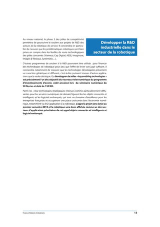 France Robots Initiatives  13
Au niveau national, la phase 3 des pôles de compétitivité
permettra de poursuivre le soutien aux projets de RD des
acteurs de la robotique de service. Il conviendra en particu-
lier de s’assurer que les problématiques robotiques sont bien
prises en compte dans les feuilles de route technologiques
des pôles concernés (Viameca, Cap Digital, AESE, Imaginove,
Images  Réseaux, Systematic…).
D’autres programmes de soutien à la RD pourraient être utilisés pour financer
des technologies de robotique pour peu que l’effet de levier soit jugé suffisant. Il
conviendra notamment de s’assurer que les technologies développées présentent
un caractère générique et diffusant, c’est-à-dire puissent trouver d’autres applica-
tions que la seule robotique. Or, développer de telles « keyenablingtechnologies »
est précisément l’un des objectifs du nouveau volet numérique du programme
d’investissements d’avenir, volet annoncé lors du séminaire numérique du
28 février et doté de 150 M€.
Parmi les cinq technologies stratégiques retenues comme particulièrement diffu-
santes pour les services numériques de demain figurent les les objets connectés et
intelligents et les logiciels embarqués, qui sont un domaine d’excellence pour les
entreprises françaises et occuperont une place croissante dans l’économie numé-
rique, notamment via leur application à la robotique. L’appel à projet sera lancé au
premier semestre 2013 et la robotique sera donc affichée comme un des sec-
teurs d’application prioritaires de cet appel objets connectés et intelligents et
logiciel embarqué.
Développer la RD
industrielle dans le
secteur de la robotique
 
