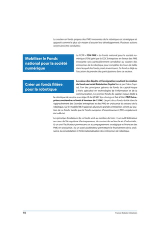 16 France Robots Initiatives
Le soutien en fonds propres des PME innovantes de la robotique est stratégique et
apparaît comme le plus sûr moyen d’assurer leur développement. Plusieurs actions
seront ainsi être conduites :
Le FCPR « FSN PME » du Fonds national pour la société nu-
mérique (FSN) géré par la CDC Entreprises en faveur des PME
innovante sera particulièrement sensibilisé au soutien des
entreprises de la robotique pour compléter les tours de table
dans lesquels les fonds privés investissent. Ce fonds a déjà eu
l’occasion de prendre des participations dans ce secteur.
La caisse des dépôts et Consignation soutient la création
du fonds sectoriel Robolution Capital lancé par Orkos Capi-
tal, l’un des principaux gérants de fonds de capital-risque
à Paris spécialisé en technologies de l’information et de la
communication. Ce premier fonds de capital–risque dédié à
la robotique de service a un objectif de 60 M€. Son closing est fixé à l’été. CDC Entre-
prises soutiendra ce fonds à hauteur de 15 M€. L’esprit de ce fonds réside dans le
rapprochement des Grandes entreprises et des PME en croissance du secteur de la
robotique, sur le modèle METI japonais plusieurs grandes entreprises seront au sou-
tien de ce fonds, tandis que le Fonds européen d’investissement (FEI) a également
été sollicité.
Les principes fondateurs de ce fonds sont au nombre de trois : i) un outil fédérateur
au cœur de l’écosystème d’entrepreneurs, de centres de recherche et d’industriels ;
ii) un outil facilitateur permettant un accompagnement stratégique et financier des
PME en croissance ; iii) un outil accélérateur permettant le financement de la crois-
sance, la consolidation et l’internationalisation des entreprises de robotique.
Mobiliser le Fonds
national pour la société
numérique
Créer un fonds filière
pour la robotique
 