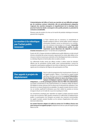 18 France Robots Initiatives
L’industrialisation de l’offre et l’accès aux marchés est une difficulté partagée
par de nombreux secteurs industriels, elle est particulièrement prégnante
s’agissant des marchés émergents et singulièrement de la robotique dont
pourtant toutes les études convergent à dire qu’elle présente un potentiel de
croissance considérable.
Plusieurs voies de soutien à la mise sur le marché de produits robotiques innovants
peuvent être imaginées.
Le Pacte national pour la croissance, la compétitivité et
l’emploi souligne le rôle de l’achat public comme catalyseur
d’innovation (produit, service ou processus) et sa contribu-
tion à la croissance économique et à l’emploi. L’ensemble
des ministères et des établissements publics les plus
importants auront désormais des objectifs en matière
d’achats innovants (décision n° 32 du Pacte de compétitivité).
À partir de 2013, chaque ministère et établissement public élaborera un plan annuel
d’action ministériel des achats innovants, répertoriant les achats déjà réalisés et les
mesures à mettre en œuvre pour atteindre un fort développement dans ce domaine.
La robotique figurera en bonne place dans ces plans annuels.
Les collectivités locales seront par ailleurs incitées à utiliser toutes les latitudes
offertes par les procédures d’achat public avant commercialisation, comme les
entreprises à participation publique le sont d’ores et déjà dans le cadre de la Charte
signée avec les entreprises de l’Agence des participations de l’État.
Dans le cadre du programme des investissements d’avenir, et
de l’appel à projets « filières », il sera lancé un appel à projet
spécifiquerobotique permettantdesoutenirl’industrialisa-
tion de dispositifs mettant en œuvre des briques techno-
logiques stratégiques (capteurs, logiciels, mécatronique,
intégrateurs…), ou des prototypes présents dans les PME et les laboratoires.
Les projets consisteraient en des expérimentations en conditions réelles de disposi-
tifs adaptés en temps réel pour être en phase avec la demande des utilisateurs, avec
des prix et un niveau d’ergonomie acceptables. Ces appels à projets devront concer-
ner un nombre significatif d’utilisateurs pour bien valider les produits en termes
d’usage et de prix sur le mode de ce qui est en pratique en Corée.
Les consortiums constitués pour répondre aux appels à projets pourront associer
acteurs de la recherche, PME, grandes entreprises et collectivités et établissements
publics. La participation d’un designer aux projets sera vivement recommandée.
Les appels à projets seraient focalisés sur les secteurs d’applications clefs précé-
demment déterminés.
Un soutien financier adapté à la taille du secteur de 10 millions d’euros sera
ainsiconsacréàcesappelsàprojetdedéploiementdanslecadredel’appelàprojet
filières du PIA.
Le soutien à la robotique
par l’achat public
innovant
Des appels à projets de
déploiement
 