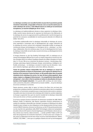 France Robots Initiatives  1
La robotique constitue une nouvelle frontière et peut être la prochaine grande
révolution industrielle, comparable à l’Internet, avec un marché estimé pour la
seule robotique de service, à 100 milliards d’euros en 2020 par la Commission
européenne, un marché multiplié par 30 en 10 ans.
La robotique est traditionnellement divisée en deux segments, la robotique indus-
trielle, marché mature dominé par les Japonais, les Américains et les Allemands, et
la robotique de service (à usage personnel ou professionnel), marché émergeant au
potentiel de croissance considérable (le marché pourrait atteindre 26 milliards de
dollars1 dès 2015).
La frontière traditionnelle entre la robotique industrielle et robotique de service
tend cependant à s’estomper avec le développement des usages industriels de
la robotique de service comme de la robotique industrielle mobile, le partage de
nombreuses briques technologiques ou l’émergence de la « cobotique » ou robo-
tique collaborative. Dans de nombreux pays, l’un sert le développement de l’autre,
la robotique industrielle servant le plus souvent de terreau au développement de la
robotique de service.
À l’image d’Internet ou des Key Enabling Technologies (KET), la robotique est un
champ technologique diffusant qui va avoir un impact important en termes de créa-
tion d’emplois directs et indirects (quelques dizaines de milliers d’emplois en France
dans 5 à 10 ans). Elle est au croisement de plusieurs secteurs : mécatronique, élec-
tronique, optronique, logiciel embarqué, énergie, nanomatériaux, intelligence arti-
ficielle, connectique… La robotique a vocation à investir tous les domaines : trans-
port, industrie, logistique, agriculture, santé, loisir, défense, éducation…
Toutes les grandes nations industrielles font de la robotique un ressort de
croissance présente ou future et d’innovation, qu’il s’agisse de robotiser les in-
dustries et de construire l’usine du future, ou de prendre place dans la grande
révolution de la robotique de service. Au cœur de leurs préoccupations, deux
enjeux majeurs se dégagent distinctement : i/ la compétitivité industrielle des
entreprises2, c’est-à-dire in fine le maintien et même la relocalisation de la pro-
duction et de l’emploi industriel. ii/ les grands défis sociétaux de notre temps :
santé, autonomie, éducation, vieillissement au travail, mobilité… et que la robotique
de service contribuera à surmonter.
Depuis plusieurs années déjà, le Japon, la Corée et les États Unis ont lancé des
programmes ambitieux destinés à prendre les premières places dans la compétition
mondiale. La Commission européenne pour sa part lancera cette année un partena-
riat public-privé dans le domaine de la robotique afin d’aider les sociétés implantées
en Europe à augmenter leur part du marché mondial de la robotique industrielle
mais aussi de service. La France y prendra toute sa part.
Si la France manque d’acteurs dominants de dimension mondiale tels ABB, FANUC
Robotics, KUKA, ou Motoman, elle dispose cependant d’acteurs performants en
matière de robotique industrielle (par exemple concepteur et fabriquant de robots
Stäubli) et peut compter sur des intégrateurs et des équipementiers de haut niveau
commeCIMLECIndustries,ActeniumouClemessy,surdesETIdepointepositionnées
sur des marchés très spécialisées telles RECIF Technologies (robots de manipulation
de wafers silicium), BA-Systems (chariots logistiques) ou ECA Robotics (drones de sur-
face, drones sous-marines, robots terrestres, …), tandis qu’EADS, Thalès ou EDF ont
lancé des programmes de recherche importants. La France peut aussi compter sur
des acteurs académiques de très haut niveau reconnus internationalement3 (Mines,
SUPELEC, CEA, INRIA…) ainsi que sur quelques dizaines de start up technologiques
(1) Source : Erdyn.
(2) Malgré la baisse des prix
des robots, la densité de robots
par employé de production
est 1,5 fois moins élevée en
France qu’en Allemagne dans
l’automobile et quatre fois
moins élevée dans l’industrie
hors automobile (33 000
robots en France et 150  000 en
Allemagne). Le sous-équipement
en robots industriels traverse
l’ensemble des filières
industrielles françaises.
(3) La France occupe le troisième
rang mondial en matière de
publications sur la robotique.
 