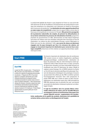 20 France Robots Initiatives
La productivité globale des facteurs a peu progressé en France au cours de la der-
nière décennie du fait de l’insuffisance d’investissements de productivité (le numé-
rique des entreprises et la robotisation sont clairement en retard) et d’innovation
dans le processus de production5. La robotisation de notre appareil productif est
un enjeu majeur de compétitivité souligné dans le rapport Gallois comme dans le
Pacte pour la Compétitivité, la Croissance et l’Emploi. Elle permet de sauvegarder
de la production industrielle, des emplois, de prévenir les délocalisations et
est un levier central dans les processus de relocalisation d’activité, programme
prioritaire du gouvernement. En effet, démonstration est faite depuis longtemps
qu’il existe une relation entre taux d’emplois industriels dans l’économie et taux de
robotisation. Les nations les plus industrialisées d’Europe, comme l’Allemagne ou
l’Italie sont aussi les plus robotisées6. Enfin, une course de vitesse est désormais
engagée avec les pays émergents qui, face à la croissance des salaires, ont
engagé un mouvement important de robotisation pour conserver leurs avan-
tages compétitifs. Désormais, la Chine robotise son appareil productif plus rapide-
ment que le nôtre.
Des besoins importants de robotisation dans de nombreuses
PME existent encore en matière d’applications spécifiques
(perçage/assemblage), conditionnement, robotisation de
lignes de production. Mais les chefs d’entreprise restent gé-
néralement rétifs à l’idée d’investir dans un robot, synonyme
de destruction d’emplois et la base industrielle française est
insuffisante avec deux ETI fabricantes de robots, Stäubli (à
capitaux suisses-Faverges-74), et SEPRO Industrie (La Roche
surYon-85) dans le domaine spécifique de la plasturgie. Pour-
tant des laboratoires développent des prototypes innovants
qui pourraient être utilisés par des PME à condition qu’existe
l’accompagnement nécessaire. Dans cette perspective, le
projet START PME vise à mettre en place un plan d’accom-
pagnement à la robotisation ayant pour cible principale les
PME-PMI robotisant pour la première fois avec une priorité
aux projets de robotisation conduisant à préserver ou à déve-
lopper l’emploi.
Il s’agit de sensibiliser dans les grandes filières indus-
trielles utilisatrices de robots, près de 750 PME-PMI pour
accompagner à terme en investissement 250 projets avec
comme objectifs concrets : augmentation de la produc-
tivité, amélioration de la qualité des produits, diminution de la pénibilité de
certaines tâches, préservation ou développement de l’emploi.
Start PME
(5) 34 500 robots industriels,
avec une moyenne d’âge élevée,
sont en service en France, contre
62 000 en Italie et 150 000
en Allemagne.
(6) Positive Impact of Industrial
Robots on Employment,
Etude de Metra Martech pour
la Fédération Internationale de
Robotique, février 2011.
Start PME
Le projet Start PME, c’est quatre actions : 1° Prospection des
PME. Cette phase a pour objet d’informer et de sensibiliser
les PME sur les enjeux liés à la robotisation de leur procédé
de production ; 2° Diagnostic des PME. A l’issue du pré
diagnostic, les entreprises sélectionnées par le comité
d’évaluation bénéficieront d’un diagnostic technico-
économique personnalisé de 5 journées visant à la mise en
œuvre d’un projet de robotisation ; 3° Aide à l’investissement
robotique des entreprises. Cette phase comporte deux volets :
la formalisation opérationnelle du projet de robotisation
d’une part, le financement de l’acquisition des cellules
robotisées à hauteur de 10 % d’autre part ; 4° Etude d’impact
nationale destinée aux pouvoirs publics pour mesurer
l’efficacité de l’action.
 