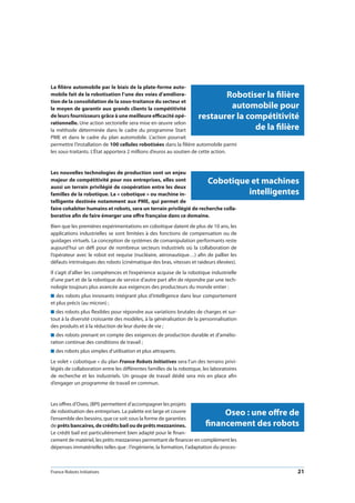 France Robots Initiatives  21
Robotiser la filière
automobile pour
restaurer la compétitivité
de la filière
La filière automobile par le biais de la plate-forme auto-
mobile fait de la robotisation l’une des voies d’améliora-
tion de la consolidation de la sous-traitance du secteur et
le moyen de garantir aux grands clients la compétitivité
de leurs fournisseurs grâce à une meilleure efficacité opé-
rationnelle. Une action sectorielle sera mise en œuvre selon
la méthode déterminée dans le cadre du programme Start
PME et dans le cadre du plan automobile. L’action pourrait
permettre l’installation de 100 cellules robotisées dans la filière automobile parmi
les sous-traitants. L’État apportera 2 millions d’euros au soutien de cette action.
Les nouvelles technologies de production sont un enjeu
majeur de compétitivité pour nos entreprises, elles sont
aussi un terrain privilégié de coopération entre les deux
familles de la robotique. La « cobotique » ou machine in-
telligente destinée notamment aux PME, qui permet de
faire cohabiter humains et robots, sera un terrain privilégié de recherche colla-
borative afin de faire émerger une offre française dans ce domaine.
Bien que les premières expérimentations en cobotique datent de plus de 10 ans, les
applications industrielles se sont limitées à des fonctions de compensation ou de
guidages virtuels. La conception de systèmes de comanipulation performants reste
aujourd’hui un défi pour de nombreux secteurs industriels où la collaboration de
l’opérateur avec le robot est requise (nucléaire, aéronautique…) afin de pallier les
défauts intrinsèques des robots (cinématique des bras, vitesses et raideurs élevées).
Il s’agit d’allier les compétences et l’expérience acquise de la robotique industrielle
d’une part et de la robotique de service d’autre part afin de répondre par une tech-
nologie toujours plus avancée aux exigences des producteurs du monde entier :
n des robots plus innovants intégrant plus d’intelligence dans leur comportement
et plus précis (au micron) ;
n des robots plus flexibles pour répondre aux variations brutales de charges et sur-
tout à la diversité croissante des modèles, à la généralisation de la personnalisation
des produits et à la réduction de leur durée de vie ;
n des robots prenant en compte des exigences de production durable et d’amélio-
ration continue des conditions de travail ;
n des robots plus simples d’utilisation et plus attrayants.
Le volet « cobotique » du plan France Robots Initiatives sera l’un des terrains privi-
légiés de collaboration entre les différentes familles de la robotique, les laboratoires
de recherche et les industriels. Un groupe de travail dédié sera mis en place afin
d’engager un programme de travail en commun.
Les offres d’Oseo, (BPI) permettent d’accompagner les projets
de robotisation des entreprises. La palette est large et couvre
l’ensemble des besoins, que ce soit sous la forme de garanties
de prêts bancaires, de crédits bail ou de prêts mezzanines.
Le crédit bail est particulièrement bien adapté pour le finan-
cement de matériel, les prêts mezzanines permettant de financer en complément les
dépenses immatérielles telles que : l’ingénierie, la formation, l’adaptation du proces-
Cobotique et machines
intelligentes
Oseo : une offre de
financement des robots
 
