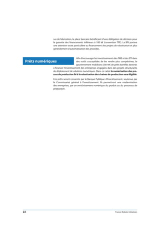 22 France Robots Initiatives
sus de fabrication, la place bancaire bénéficiant d’une délégation de décision pour
la garantie des financements inférieurs à 100 k€ (convention TPE). La BPI portera
une attention toute particulière au financement des projets de robotisation et plus
généralement d’automatisation des procédés.
Afin d’encourager les investissements des PME et des ETI dans
des outils susceptibles de les rendre plus compétitives, le
gouvernement mobilisera 300 M€ de prêts bonifiés destinés
à financer l’investissement des entreprises engagées dans des projets structurants
de déploiement de solutions numériques. Dans ce cadre la numérisation des pro-
cess de production lié à la robotisation des chaines de production sera éligible.
Ces prêts seront consentis par la Banque Publique d’Investissement, soutenue par
le Commissariat général à l’investissement. Ils permettront une modernisation
des entreprises, par un enrichissement numérique du produit ou du processus de
production.
Prêts numériques
 