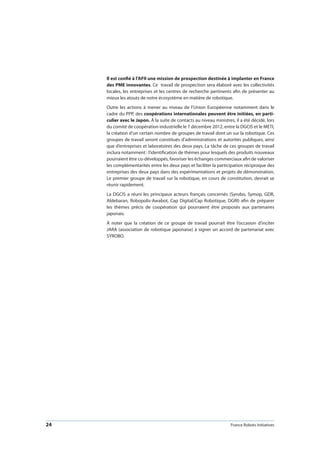 24 France Robots Initiatives
Il est confié à l’AFII une mission de prospection destinée à implanter en France
des PME innovantes. Ce travail de prospection sera élaboré avec les collectivités
locales, les entreprises et les centres de recherche pertinents afin de présenter au
mieux les atouts de notre écosystème en matière de robotique.
Outre les actions à mener au niveau de l’Union Européenne notamment dans le
cadre du PPP, des coopérations internationales peuvent être initiées, en parti-
culier avec le Japon. À la suite de contacts au niveau ministres, il a été décidé, lors
du comité de coopération industrielle le 7 décembre 2012, entre la DGCIS et le METI,
la création d’un certain nombre de groupes de travail dont un sur la robotique. Ces
groupes de travail seront constitués d’administrations et autorités publiques, ainsi
que d’entreprises et laboratoires des deux pays. La tâche de ces groupes de travail
inclura notamment : l’identification de thèmes pour lesquels des produits nouveaux
pourraient être co-développés, favoriser les échanges commerciaux afin de valoriser
les complémentarités entre les deux pays et faciliter la participation réciproque des
entreprises des deux pays dans des expérimentations et projets de démonstration.
Le premier groupe de travail sur la robotique, en cours de constitution, devrait se
réunir rapidement.
La DGCIS a réuni les principaux acteurs français concernés (Syrobo, Symop, GDR,
Aldebaran, Robopolis-Awabot, Cap Digital/Cap Robotique, DGRI) afin de préparer
les thèmes précis de coopération qui pourraient être proposés aux partenaires
japonais.
À noter que la création de ce groupe de travail pourrait être l’occasion d’inciter
JARA (association de robotique japonaise) à signer un accord de partenariat avec
SYROBO.
 