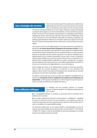 26 France Robots Initiatives
Force est de constater que la France pêche par sa relativement
faible implication dans les travaux internationaux de normali-
sation sur la robotique, alors que les normes constituent la clé
d’accès aux marchés mondiaux et l’un des moyens d’imposer au plan international
ses propres technologies et une forme de leadership. À noter cependant qu’actuel-
lement, les travaux de normalisation portent plutôt sur la robotique industrielle (la
robotique de service n’étant que peu abordée). Ainsi, la Chine et l’Allemagne, dont
le tissu industriel en terme de robotique industrielle est important, pratiquent une
politique particulièrement offensive en la matière, tandis que la place de la France
dans les instances internationales s’érode, notamment à cause de l’absence d’acteur
majeur.
Une action en amont sur la réglementation et les normes pourrait en première ap-
proche être un moyen de permettre l’émergence de nouveaux marchés : le mar-
ché des drones par exemple ne peut décoller en France faute d’une réglementation
autorisant leur insertion progressive dans la circulation aérienne. La même situation
pourrait se reproduire pour les voitures autonomes si le sujet de l’adaptation de la
réglementation de la circulation automobile n’est pas traité à temps. L’implication
dans les projets de RD, sous une forme à évaluer, de personnes ou organismes com-
pétentes dans la réglementation applicable aux usages envisagés par ces projets,
pourrait également être intéressante pour une meilleure adéquation des produits et
services aux contraintes de la réglementation en cours d’émergence.
Cette stratégie de normes et de réglementation d’usage ne devra pas cependant,
dans le cadre d’un marché émergeant, se transformer en une contrainte trop
rigide de nature à brider l’innovation et l’émergence d’un marché mais au contraire
participer à la construction d’avantages compétitifs.
Par ailleurs, il serait utile que la France se dote d’un organisme compétent dans le
domaine de l’évaluation et de la certification des produits de la robotique non
industrielle. Le LNE apparaît naturellement comme l’organisme pouvant jouer ce
rôle et un contact pourrait être pris rapidement avec lui.
La robotique pose des questions éthiques sur lesquels
plusieurs instances travaillent. Une réflexion partenariale sera
mise en place :
n  sur l’acceptabilité éthique et sociétale, en particulier dans les domaines de la
défense et de la sécurité ;
n  sur la place respective de l’homme et des machines « intelligentes » (équilibre
à trouver, un outil, non une fin) et sur leur utilisation, sur le rapport aux droits de
l’homme (respect de la vie privée, dignité humaine, protection des données person-
nelles et sensibles) et la responsabilité sociétale.
Ce travail devra déboucher sur une charte éthique ou déontologique à l’instar de
celle qui vient d’être publiée dans le domaine de la sécurité (Décret n° 2012-870 du
10 juillet 2012 relatif au code de déontologie des personnes physiques ou morales
exerçant des activités privées de sécurité).
Une stratégie de normes
Une réflexion éthique
 