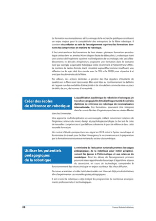 28 France Robots Initiatives
La formation aux compétences et l’essaimage de la recherche publique constituent
un enjeu majeur pour la compétitivité des entreprises de la filière robotique. Il
convient de conforter au sein de l’enseignement supérieur les formations don-
nant des compétences en matière de robotique.
Il faut ainsi renforcer les formations de haut niveau : plusieurs formations en robo-
tique créées dans les années 90 ont disparu faute de débouchés. La robotique étant
une science de l’ingénierie système et d’intégration de technologie, très peu d’éta-
blissements et d’écoles d’ingénieurs proposent une formation dans le domaine
(voir par exemple la spécialité Robotique créée récemment à Polytech’Paris UPMC).
Le nombre de cadres formés étant considéré aujourd’hui comme insuffisant, une
réflexion sur le sujet doit être menée avec la CPU et la CDEFI pour répondre à et
anticiper les demandes de la filière.
Par ailleurs, des actions destinées à générer des flux réguliers d’étudiants de
qualité vers la filière sont nécessaires. Elles sont liées au positionnement de la filière
et s’appuie sur des modalités d’attractivité et de stimulation comme la mise en place
de défis, de prix, de bourses d’attractivité…
Laqualificationacadémiquederoboticienn’existepas.Un
travailseraengagéafind’étudierl’opportunitéd’avoirdes
diplômes de référence en robotique de reconnaissance
internationale. Ces formations pourraient être intégrées
dans le cursus d’écoles d’ingénieurs ou bien au niveau Master
dans les Universités.
Une approche multidisciplinaire sera encouragée, mêlant notamment sciences de
l’ingénieur, science du vivant, design et psychologie/sociologie. Le but est de créer
de nouvelles compétences et que la France devienne le pays de référence dans cette
nouvelle formation
Un contrat d’études prospectives sera signé en 2013 entre le Syntec numérique et
le ministère du travail pour faciliter l’émergence, la reconnaissance et la préparation
par la formation aux nouveaux métiers du secteur du numérique.
Le ministère de l’éducation nationale promeut les usages
pédagogiques de la robotique pour initier progressi-
vement les jeunes à l’informatique et aux sciences du
numérique. Ainsi les élèves de l’enseignement primaire
pourront mieux appréhender le concept d’algorithme et ceux
du secondaire, en cours de technologie, comprendre le
fonctionnement des robots ainsi que les enjeux sociétaux liés à leur diffusion.
Certaines académies et collectivités territoriales ont d’ores et déjà pris des initiatives
afin d’expérimenter ces nouvelles pistes pédagogiques.
Il est à noter la robotique a déjà intégré les programmes de nombreux enseigne-
ments professionnels et technologiques.
Créer des écoles
de référence en robotique
Utiliser les potentiels
pédagogiques
de la robotique
 