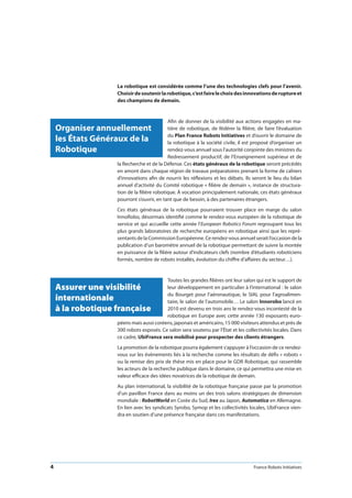 4 France Robots Initiatives
La robotique est considérée comme l’une des technologies clefs pour l’avenir.
Choisirdesoutenirlarobotique,c’estfairelechoixdesinnovationsderuptureet
des champions de demain.
Afin de donner de la visibilité aux actions engagées en ma-
tière de robotique, de fédérer la filière, de faire l’évaluation
du Plan France Robots Initiatives et d’ouvrir le domaine de
la robotique à la société civile, il est proposé d’organiser un
rendez-vous annuel sous l’autorité conjointe des ministres du
Redressement productif, de l’Enseignement supérieur et de
la Recherche et de la Défense. Ces états généraux de la robotique seront précédés
en amont dans chaque région de travaux préparatoires prenant la forme de cahiers
d’innovations afin de nourrir les réflexions et les débats. Ils seront le lieu du bilan
annuel d’activité du Comité robotique « filière de demain », instance de structura-
tion de la filière robotique. À vocation principalement nationale, ces états généraux
pourront s’ouvrir, en tant que de besoin, à des partenaires étrangers.
Ces états généraux de la robotique pourraient trouver place en marge du salon
InnoRobo, désormais identifié comme le rendez-vous européen de la robotique de
service et qui accueille cette année l’European Robotics Forum regroupant tous les
plus grands laboratoires de recherche européens en robotique ainsi que les repré-
sentants de la Commission Européenne. Ce rendez-vous annuel serait l’occasion de la
publication d’un baromètre annuel de la robotique permettant de suivre la montée
en puissance de la filière autour d’indicateurs clefs (nombre d’étudiants roboticiens
formés, nombre de robots installés, évolution du chiffre d’affaires du secteur…).
Toutes les grandes filières ont leur salon qui est le support de
leur développement en particulier à l’international : le salon
du Bourget pour l’aéronautique, le SIAL pour l’agroalimen-
taire, le salon de l’automobile… Le salon Innorobo lancé en
2010 est devenu en trois ans le rendez-vous incontesté de la
robotique en Europe avec cette année 130 exposants euro-
péens mais aussi coréens, japonais et américains, 15 000 visiteurs attendus et près de
300 robots exposés. Ce salon sera soutenu par l’État et les collectivités locales. Dans
ce cadre, UbiFrance sera mobilisé pour prospecter des clients étrangers.
La promotion de la robotique pourra également s’appuyer à l’occasion de ce rendez-
vous sur les évènements liés à la recherche comme les résultats de défis « robots »
ou la remise des prix de thèse mis en place pour le GDR Robotique, qui rassemble
les acteurs de la recherche publique dans le domaine, ce qui permettra une mise en
valeur efficace des idées novatrices de la robotique de demain.
Au plan international, la visibilité de la robotique française passe par la promotion
d’un pavillon France dans au moins un des trois salons stratégiques de dimension
mondiale : RobotWorld en Corée du Sud, Irex au Japon, Automatica en Allemagne.
En lien avec les syndicats Syrobo, Symop et les collectivités locales, UbiFrance vien-
dra en soutien d’une présence française dans ces manifestations.
Organiser annuellement
les États Généraux de la
Robotique
Assurer une visibilité
internationale
à la robotique française
 