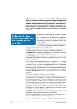 6 France Robots Initiatives
La filière robotique personnelle et de service, ainsi qu’industrielle, n’est actuel-
lement pas suffisamment structurée : de nombreuses briques technologiques et
de nombreux acteurs connexes à cette filière existent en France, mais il manque
un élément fédérateur permettant de cristalliser ces efforts et d’organiser les sy-
nergies au service de la constitution d’une filière robotique forte. Par ailleurs, les
liens entre robotique de service et robotique industrielle méritent d’être renfor-
cés, les briques technologiques concernant les deux domaines étant largement
communes.
Les quatre structures fédératives les plus actives en matière
de robotique serviront de base à une structuration de la
filière. À ce stade, la fusion des deux syndicats professionnels
a été écartée afin de conserver à chacun sa spécificité sans
renoncer à la mise en place de coopérations renforcées dans
le cadre de ce plan :
n SYROBO : syndicat professionnel de la robotique de service
qui a pour mission de promouvoir la robotique, de fédérer les
professionnels et favoriser la vente en France de robots ;
n SYMOP : le syndicat des entreprises de technologie de production qui regroupe
notamment les principaux noms de la robotique industrielle et les intégrateurs ;
n CAP ROBOTIQUE : sous filière de Cap Digital, axé sur de la collaboration industrielle
et dont le but est d’aider les technologies françaises à émerger ;
n GdR ROBOTIQUE : Groupe de recherche sur la robotique, il réunit en particulier une
grande partie des laboratoires de recherche sur la robotique et a mis en place un Club
des partenaires Industriels.
Afin de fédérer la filière robotique dans toutes ses composantes, il est créé une
enceinte de dialogue «  Robots  » associant les deux fédérations professionnelles,
le GdR ROBOTIQUE et son Club des Partenaires Industriels du GdR, Cap robotique,
l’inter-pôles de compétitivité, les collectivités locales partenaires, les ministères prin-
cipalement concernés ainsi que des grands groupes industriels comme par exemple
EADS, DASSAULT, DCNS, ECA Robotique, PSA, etc. Cette enceinte dénommée Comité
robotique « filière de demain » sera soutenue par l’État. Ce forum a notamment pour
objectifs de :
n Coordonner les actions des différentes structures existantes ;
n Communiquerplusefficacementsurlarobotique,lesinitiativesprisesencedomaine,
les avancées, les enjeux scientifiques, etc. En inscrivant dans la durée ses actions de
promotion et d’information sur les activités, potentialités et métiers de la filière, cette
enceinte pourrait remplir un rôle majeur au niveau de la communication, notamment
à destination des publics non avertis, pour attirer les étudiants et stimuler les vocations
et pour une meilleure acceptabilité des innovations du domaine par exemple ;
n Agréger les compétences utiles à la filière et développées par des communautés
académiques non intégrées dans le GDR ROBOTIQUE (logiciel, automatique, méca-
nique, électronique embarquée, facteur humain, …) ;
n Identifier les briques technologiques prioritaires à développer, en particulier pour le
développement de la cobotique et des interfaces homme-machine ;
n  Identifier et cartographier les entreprise/compétences technologiques clés et
centres de recherche en robotique en France, région par région ;
n  Favoriser les relations entre donneurs d’ordres potentiels (étatique et privés) et
Un Comité robotique
« filière de demain » pour
structurer les acteurs
de la filière
 