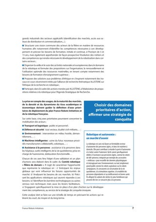 France Robots Initiatives  7
Choisir des domaines
prioritaires d’action,
affirmer une stratégie de
conquête
grands industriels des secteurs applicatifs (identification des marchés, accès aux ac-
teurs de distribution et commercialisation,...) ;
n Structurer une vision commune des acteurs de la filière en matière de ressources
humaines afin notamment d’identifier les compétences nécessaires à son dévelop-
pement et préciser les besoins de formation, initiale et continue, à l’horizon de 5 et
15 ans, mais également appréhender de façon prospective l’évolution des métiers et
des compétences qui rendra nécessaire le développement de la robotisation dans cer-
tains secteurs ;
n Organiser la veille et le suivi des activités nationales et européennes dans le domaine
de la robotique et formuler des propositions sur l’organisation, le renouvellement et
l’utilisation optimale des ressources matérielles, en tenant compte notamment des
besoins de formation d’enseignement supérieur ;
n Proposer des solutions aux problèmes d’éthique en s’inspirant notamment des tra-
vaux en cours récemment initiés par l’alliance de recherche thématique ALLISTENE sur
l’éthique de la recherche en robotique ;
n Participer, dans le cadre des actions menées par ALLISTENE, à l’élaboration de propo-
sitions relatives à la robotique pour l’Agenda Stratégique de Recherche.
La prise en compte des usages, de la maturité des marchés,
de la densité et du dynamisme du tissu académique et
économique doivent guider la définition d’axes priori-
taires de déploiement du plan France Robots Initiatives et
de la robotique française.
Sur cette base, cinq axes prioritaires pourraient concentrer la
mobilisation des acteurs :
n Transport et logistique : public et personnel ;
n Défense et sécurité : tout vecteur, dualité civil-militaire,… ;
n Environnement : intervention en milieu hostile, déman-
tèlement,… ;
n Machines intelligentes : usine du futur, nouveaux procé-
dés manufacturiers collaboratifs, cobotique,… ;
n Assistance à la personne : assistance à la personne dans
les hôpitaux, outils intelligents de la vie quotidienne, prise en
charge de l’autonomie, rééducation fonctionnelle…
Chacun de ces axes fera l’objet d’une validation et un plan
d’actions sera élaboré dans le cadre du Comité robotique
« filière de demain ». Il s’agit de caractériser l’opportunité
que représente la robotique en : i/ Anticipant les enjeux
globaux qui vont influencer les futures opportunités de
marché. ii/ Analysant les besoins de ces marchés. iii/ Préci-
sant les applications robotiques qui sauront répondre à ces
besoins. iv/ Identifiant les barrières technologiques ou autres
verrous non techniques mais aussi les leviers facilitateurs.
v/ Engageant spécifiquement la mise en place d’un plan d’action sur le développe-
ment des compétences, au service de la stratégie de conquête évoquée.
Cette analyse doit se faire sur une échelle de temps en précisant les actions qui re-
lèvent du court, du moyen et du long terme.
Robotique et autonomie :
un marché d’avenir
La robotique est sans nul doute un formidable vecteur
d’autonomie des personnes âgées, et donc de maintien à
domicile. Elle peut contribuer à retarder la perte d’autonomie
et à lutter contre l’isolement. Qu’ils soient spécifiquement
dédiés à l’assistance aux personnes âgées, comme les robots
de télé-présence, intégrant par exemple des accessoires
« médicaux » pour recueillir des données physiologiques
et interagissant avec l’environnement, ou tout simplement
grand public comme les robots aspirateurs ou les robots
compagnons, ils concourent à la sécurisation de la vie
quotidienne, à la stimulation cognitive, à la mobilité des
personnes dépendantes et au vieillissement en bonne santé.
Ils allègent les aidants des tâches les plus fastidieuses qui
peuvent dès lors se consacrer plus à la personne.
 