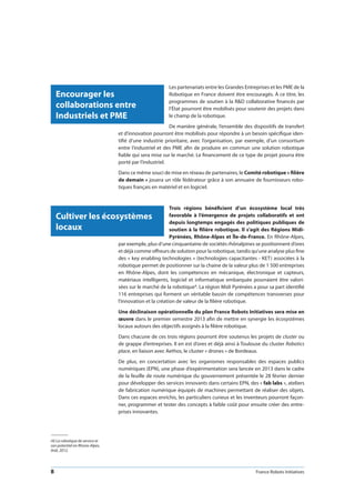 8 France Robots Initiatives
Cultiver les écosystèmes
locaux
(4) La robotique de service et
son potentiel en Rhone-Alpes,
Ardi, 2012.
Encourager les
collaborations entre
Industriels et PME
Les partenariats entre les Grandes Entreprises et les PME de la
Robotique en France doivent être encouragés. À ce titre, les
programmes de soutien à la RD collaborative financés par
l’État pourront être mobilisés pour soutenir des projets dans
le champ de la robotique.
De manière générale, l’ensemble des dispositifs de transfert
et d’innovation pourront être mobilisés pour répondre à un besoin spécifique iden-
tifié d’une industrie prioritaire, avec l’organisation, par exemple, d’un consortium
entre l’industriel et des PME afin de produire en commun une solution robotique
fiable qui sera mise sur le marché. Le financement de ce type de projet pourra être
porté par l’industriel.
Dans ce même souci de mise en réseau de partenaires, le Comité robotique « filière
de demain » jouera un rôle fédérateur grâce à son annuaire de fournisseurs robo-
tiques français en matériel et en logiciel.
Trois régions bénéficient d’un écosystème local très
favorable à l’émergence de projets collaboratifs et ont
depuis longtemps engagés des politiques publiques de
soutien à la filière robotique. Il s’agit des Régions Midi-
Pyrénées, Rhône-Alpes et Île-de-France. En Rhône-Alpes,
par exemple, plus d’une cinquantaine de sociétés rhônalpines se positionnent d’ores
et déjà comme offreurs de solution pour la robotique, tandis qu’une analyse plus fine
des « key enabling technologies » (technologies capacitantes - KET) associées à la
robotique permet de positionner sur la chaine de la valeur plus de 1 500 entreprises
en Rhône-Alpes, dont les compétences en mécanique, électronique et capteurs,
matériaux intelligents, logiciel et informatique embarquée pourraient être valori-
sées sur le marché de la robotique4. La région Midi Pyrénées a pour sa part identifié
116 entreprises qui forment un véritable bassin de compétences transverses pour
l’innovation et la création de valeur de la filière robotique.
Une déclinaison opérationnelle du plan France Robots Initiatives sera mise en
œuvre dans le premier semestre 2013 afin de mettre en synergie les écosystèmes
locaux autours des objectifs assignés à la filière robotique.
Dans chacune de ces trois régions pourront être soutenus les projets de cluster ou
de grappe d’entreprises. Il en est d’ores et déjà ainsi à Toulouse du cluster Robotics
place, en liaison avec Aethos, le cluster « drones » de Bordeaux.
De plus, en concertation avec les organismes responsables des espaces publics
numériques (EPN), une phase d’expérimentation sera lancée en 2013 dans le cadre
de la feuille de route numérique du gouvernement présentée le 28 février dernier
pour développer des services innovants dans certains EPN, des « fab labs », ateliers
de fabrication numérique équipés de machines permettant de réaliser des objets.
Dans ces espaces enrichis, les particuliers curieux et les inventeurs pourront façon-
ner, programmer et tester des concepts à faible coût pour ensuite créer des entre-
prises innovantes.
 