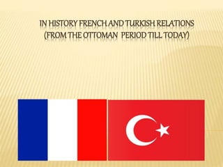 IN HISTORY FRENCH AND TURKISH RELATIONS 
(FROM THE OTTOMAN PERIOD TILL TODAY) 
 