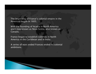 The beginning of France’s colonial empire in the
Americas began in 1605.

With the founding of Acadia in North America
and I now known as Nova Scotia, also known as
Canada.

France began to establish colonies in North
America in the Caribbean and in India.

A series of wars ended Frances ended its colonial
ambitions.
 