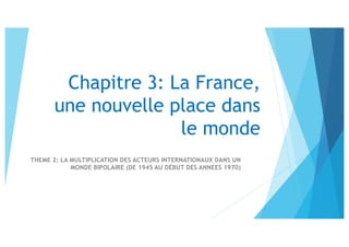 Chapitre 3: La France,
une nouvelle place dans
le monde
THEME 2: LA MULTIPLICATION DES ACTEURS INTERNATIONAUX DANS UN
MONDE BIPOLAIRE (DE 1945 AU DÉBUT DES ANNÉES 1970)
 