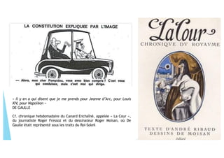 « Il y en a qui disent que je me prends pour Jeanne d’Arc, pour Louis
XIV, pour Napoléon »
DE GAULLE
Cf. chronique hebdomadaire du Canard Enchaîné, appelée « La Cour »,
du journaliste Roger Fressoz et du dessinateur Roger Moisan, où De
Gaulle était représenté sous les traits du Roi-Soleil
 