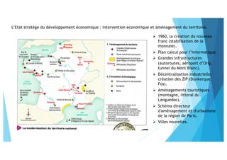 ! 1960, la création du nouveau
franc (stabilisation de la
monnaie).
! Plan calcul pour l’informatique.
! Grandes infrastructures
(autoroutes, aéroport d’Orly,
tunnel du Mont Blanc).
! Décentralisation industrielle,
création des ZIP (Dunkerque,
Fos).
! Aménagements touristiques
(montagne, littoral du
Languedoc).
! Schéma directeur
d'aménagement et d'urbanisme
de la région de Paris.
! Villes nouvelles.
L’Etat stratège du développement économique : intervention économique et aménagement du territoire.
 