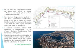 " En juin 1963, sous l’impulsion du Général
de Gaulle était lancée la mission
« Racine »: un projet qui devait faire
« une Floride Française ».
" Les journaux languedociens parlent en
1963 d’une « Opération Nouvelle Floride »:
doter en 20 ans la région de stations
balnéaires et d’infrastructures nécessaires
à la mise en place d’une économie
touristique basée sur les services.
" 7 stations balnéaires créées: Port-
Camargue, La Grande-Motte, Le Cap
d’Agde, Gruissan, Port-Leucate, Port-
Barcarès et Saint-Cyprien
" Bilan environnemental : une élévation du
niveau de la mer de 2 mètres suffirait à
noyer une bonne partie des stations
balnéaires, des locaux dépossédés de leur
littoral, bétonisation du littoral
Le Cap d’Agde aujourd’hui
 