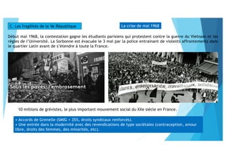 La crise de mai 1968
Début mai 1968, la contestation gagne les étudiants parisiens qui protestent contre la guerre du Vietnam et les
règles de l’Université. La Sorbonne est évacuée le 3 mai par la police entrainant de violents affrontements dans
le quartier Latin avant de s’étendre à toute la France.
C. Les fragilités de la Ve République
10 millions de grévistes, le plus important mouvement social du XXe siècle en France.
• Accords de Grenelle (SMIG + 35%, droits syndicaux renforcés).
• Une entrée dans la modernité avec des revendications de type sociétales (contraception, amour
libre, droits des femmes, des minorités, etc).
 