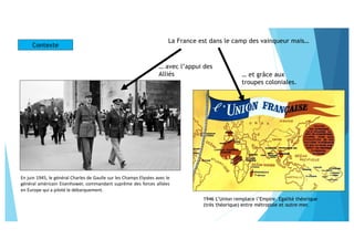 En juin 1945, le général Charles de Gaulle sur les Champs Elysées avec le
général américain Eisenhower, commandant suprême des forces alliées
en Europe qui a piloté le débarquement.
La France est dans le camp des vainqueur mais…
… avec l’appui des
Alliés … et grâce aux
troupes coloniales.
1946 L’Union remplace l’Empire. Egalité théorique
(très théorique) entre métropole et outre-mer.
Contexte
 
