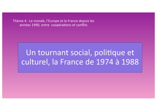 Un tournant social, poli/que et
culturel, la France de 1974 à 1988
Thème 4 - Le monde, l’Europe et la France depuis les
années 1990, entre coopéra>ons et conﬂits
 