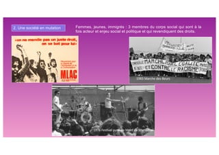 2. Une société en mutation Femmes, jeunes, immigrés : 3 membres du corps social qui sont à la
fois acteur et enjeu social et politique et qui revendiquent des droits.
1976 Fes5val punk de Mont de Marsan
1983 Marche des Beurs
 