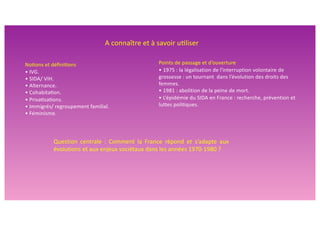 No#ons et déﬁni#ons
• IVG.
• SIDA/ VIH.
• Alternance.
• Cohabita#on.
• Priva#sa#ons.
• Immigrés/ regroupement familial.
• Féminisme.
Question centrale : Comment la France répond et s’adapte aux
évolutions et aux enjeux sociétaux dans les années 1970-1980 ?
A connaître et à savoir u>liser
Points de passage et d’ouverture
• 1975 : la légalisation de l'interruption volontaire de
grossesse : un tournant dans l’évolution des droits des
femmes.
• 1981 : abolition de la peine de mort.
• L’épidémie du SIDA en France : recherche, prévention et
luttes politiques.
 