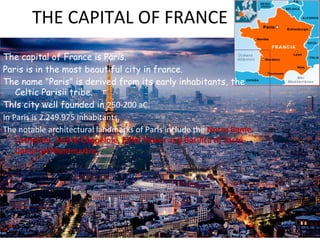 THE CAPITAL OF FRANCE
The capital of France is Paris.
Paris is in the most beautiful city in france.
The name "Paris" is derived from its early inhabitants, the
Celtic Parisii tribe.
This city well founded in 250-200 aC.
In Paris is 2.249.975 inhabitants.
The notable architectural landmarks of Paris include the Notre Bame
Cathedral, Sainte-Chapelole, Eiffel Tower and Basilica of Sacré-
Coeur on Montmartre.
 