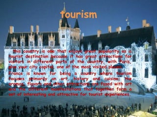 tourism
this country is one that enjoys great popularity as a
tourist destination because it has great attractions for
visitors in different parts of the country, with Paris,
plus your city capital, one of the most visited places.
France is known for being a country where tourism
focuses primarily on art, history and cuisine; the
aromas, flavors and other attractions are fused with art
and the different manifestations that together form a
set of interesting and attractive for tourist experiences.
 