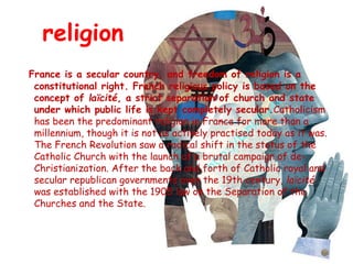 religion
France is a secular country, and freedom of religion is a
constitutional right. French religious policy is based on the
concept of laïcité, a strict separation of church and state
under which public life is kept completely secular.Catholicism
has been the predominant religion in France for more than a
millennium, though it is not as actively practised today as it was.
The French Revolution saw a radical shift in the status of the
Catholic Church with the launch of a brutal campaign of de-
Christianization. After the back and forth of Catholic royal and
secular republican governments over the 19th century, laïcité
was established with the 1905 law on the Separation of the
Churches and the State.
 