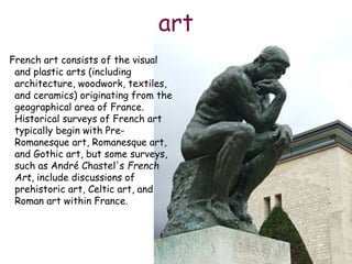 art
French art consists of the visual
and plastic arts (including
architecture, woodwork, textiles,
and ceramics) originating from the
geographical area of France.
Historical surveys of French art
typically begin with Pre-
Romanesque art, Romanesque art,
and Gothic art, but some surveys,
such as André Chastel's French
Art, include discussions of
prehistoric art, Celtic art, and
Roman art within France.
 
