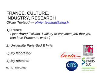 FRANCE, CULTURE,
INDUSTRY, RESEARCH
Olivier Teytaud --- olivier.teytaud@inria.fr

1) France
   I just *love* Taiwan. I will try to convince you that you
   can love France as well :-)

2) Université Paris-Sud & Inria

3) My laboratory

4) My research
NUTN, Tainan, 2012
 