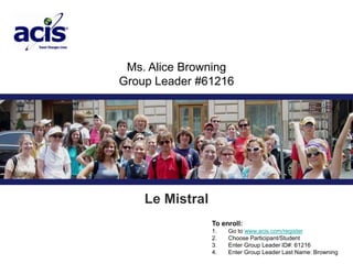 Ms. Alice Browning  Group Leader #61216 Le Mistral To enroll: 1.       Go to www.acis.com/register 2.       Choose Participant/Student 3.       Enter Group Leader ID#: 61216 4.       Enter Group Leader Last Name: Browning 