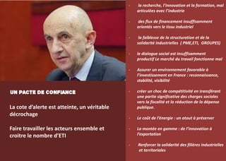 33
- la recherche, l’innovation et la formation, mal
articulées avec l’industrie
- des flux de financement insuffisamment
orientés vers le tissu industriel
- la faiblesse de la structuration et de la
solidarité industrielles ( PME,ETI, GROUPES)
- le dialogue social est insuffisamment
productif Le marché du travail fonctionne mal
- Assurer un environnement favorable à
l’investissement en France : reconnaissance,
stabilité, visibilité
- créer un choc de compétitivité en transférant
une partie significative des charges sociales
vers la fiscalité et la réduction de la dépense
publique.
- Le coût de l’énergie : un atout à préserver
- La montée en gamme : de l’innovation à
l’exportation
- Renforcer la solidarité des filières industrielles
et territoriales
UN PACTE DE CONFIANCE
La cote d’alerte est atteinte, un véritable
décrochage
Faire travailler les acteurs ensemble et
croitre le nombre d’ETI
 