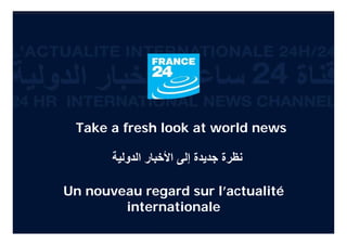 Take a fresh look at world news

                                ‫ﻧﻈﺮة ﺟﺪﻳﺪة إﻟﻰ اﻷﺧﺒﺎر اﻟﺪوﻟﻴﺔ‬

               Un nouveau regard sur l’actualité
                       internationale
L’ACTUALITE INTERNATIONALE 24H/24      24/24 ‫اﻷﺣﺪاث اﻟﺪوﻟﻴﺔ‬   24/7 INTERNATIONAL NEWS CHANNEL
 