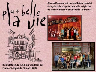 Plus belle la vie est un feuilleton télévisé
                                          français créé d'après une idée originale
                                          de Hubert Besson et Michelle Podroznik.




Il est diffusé du lundi au vendredi sur
France 3 depuis le 30 août 2004
 