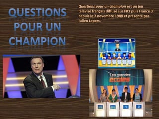 Questions pour un champion est un jeu
télévisé français diffusé sur FR3 puis France 3
depuis le 7 novembre 1988 et présenté par
Julien Lepers.
 