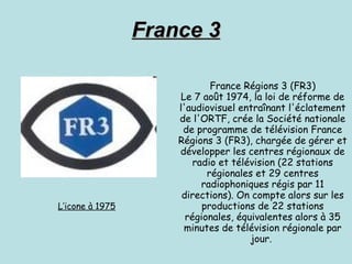 France 3 France Régions 3 (FR3) Le 7 août 1974, la loi de réforme de l'audiovisuel entraînant l'éclatement de l'ORTF, crée la Société nationale de programme de télévision France Régions 3 (FR3), chargée de gérer et développer les centres régionaux de radio et télévision (22 stations régionales et 29 centres radiophoniques régis par 11 directions). On compte alors sur les productions de 22 stations régionales, équivalentes alors à 35 minutes de télévision régionale par jour.  L’icone à 1975 