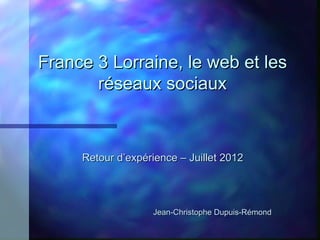 France 3 Lorraine, le web et les
       réseaux sociaux



     Retour d’expérience – Juillet 2012




                   Jean-Christophe Dupuis-Rémond
 