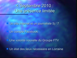 < Septembre 2010 :
        Une présence limitée

s   Un site internet et un journaliste 5j / 7

s   Un compte Facebook

s ...