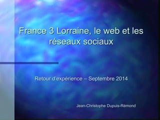 France 3 Lorraine, le web et les 
réseaux sociaux 
Retour d’expérience – Septembre 2014 
Jean-Christophe Dupuis-Rémond 
 