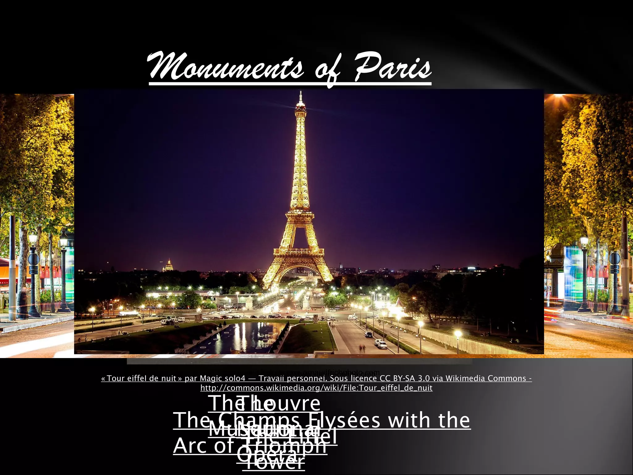 Monuments of Paris
The
National
Opéra
The Eiffel
Tower
The Louvre
MuseumThe Champs Elysées with the
Arc of Triomph
« Tour eiffel de nuit » par Magic solo4 — Travail personnel. Sous licence CC BY-SA 3.0 via Wikimedia Commons -   
http://commons.wikimedia.org/wiki/File:Tour_eiffel_de_nuit
http://www.opera-online.comhttp://www.paris-musee.com/musee-du-louvre.htmlhttp://www.phototheque.arnaudfrichphoto.com
 