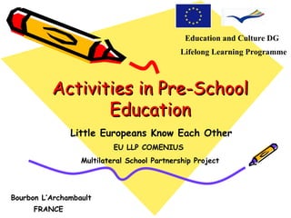 Education and Culture DG
                                              Lifelong Learning Programme



          Activities in Pre-School
                 Education
               Little Europeans Know Each Other
                           EU LLP COMENIUS
                  Multilateral School Partnership Project




Bourbon L’Archambault
     FRANCE
 