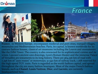 France, in Western Europe, encompasses medieval and port cities, tranquil villages,
mountains and Mediterranean beaches. Paris, its capital, is known worldwide for its
couture fashion houses, classical art museums including the Louvre and monuments
like the Eiffel Tower. The country is also renowned for its sophisticated cuisine and its
wines. Lascaux’s ancient cave drawings, Lyon’s Roman theater and the immense Palace
of Versailles are testaments to its long history. There are 964,356 km of road with
7,396 km of "auto routes" or motorways; 31 940 km of railway track, 1 268 reserved for
the high-speed TGV train. Paris is regarded as the world fashion capital, and spread
throughout the city are many fashion boutiques. Most of the major French fashion
brands, such as Chanel, Louis Vuitton, Dior, and Lacroix, are currently
headquartered here.
 