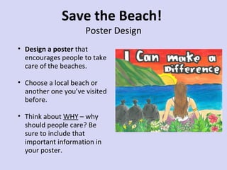 Save the Beach!
Poster Design

• Design a poster that
encourages people to take
care of the beaches.
• Choose a local beach or
another one you’ve visited
before.
• Think about WHY – why
should people care? Be
sure to include that
important information in
your poster.

 