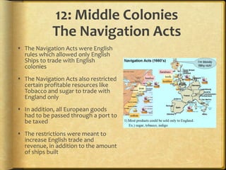 12: Middle Colonies
             The Navigation Acts
 The Navigation Acts were English
  rules which allowed only English
  Ships to trade with English
  colonies
 The Navigation Acts also restricted
  certain profitable resources like
  Tobacco and sugar to trade with
  England only
 In addition, all European goods
  had to be passed through a port to
  be taxed
 The restrictions were meant to
  increase English trade and
  revenue, in addition to the amount
  of ships built
 