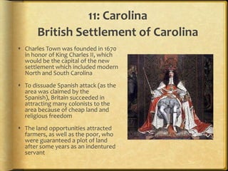 11: Carolina
       British Settlement of Carolina
 Charles Town was founded in 1670
  in honor of King Charles II, which
  would be the capital of the new
  settlement which included modern
  North and South Carolina
 To dissuade Spanish attack (as the
  area was claimed by the
  Spanish), Britain succeeded in
  attracting many colonists to the
  area because of cheap land and
  religious freedom
 The land opportunities attracted
  farmers, as well as the poor, who
  were guaranteed a plot of land
  after some years as an indentured
  servant
 