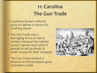 11: Carolina
                   The Gun Trade
 Carolinian leaders offered
  guns to natives in return for
  catching slaves
 The Gun Trade was a
  damaging force to native
  society, because the natives
  would capture each other’s
  people to sell as slaves in
  order to pay for their weapons
 The Gun Trade created a
  reliance on the European guns
  and ammo trade
 