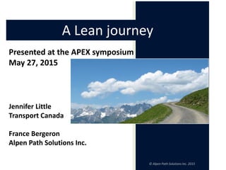 © Alpen Path Solutions Inc. 2015
Presented at the APEX symposium
May 27, 2015
Jennifer Little
Transport Canada
France Bergeron
Alpen Path Solutions Inc.
A Lean journey
 