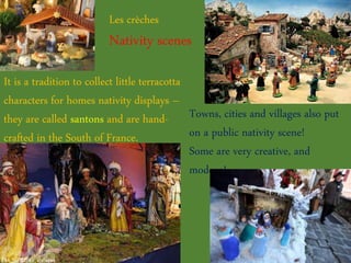 Les crèches
Nativity scenes
It is a tradition to collect little terracotta
characters for homes nativity displays –
they are called santons and are hand-
crafted in the South of France.
Towns, cities and villages also put
on a public nativity scene!
Some are very creative, and
modern!
 