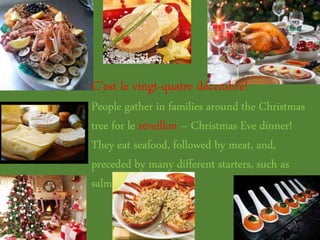 C’est le vingt-quatre décembre!
People gather in families around the Christmas
tree for le réveillon – Christmas Eve dinner!
They eat seafood, followed by meat, and,
preceded by many different starters, such as
salmon and foie gras.
 